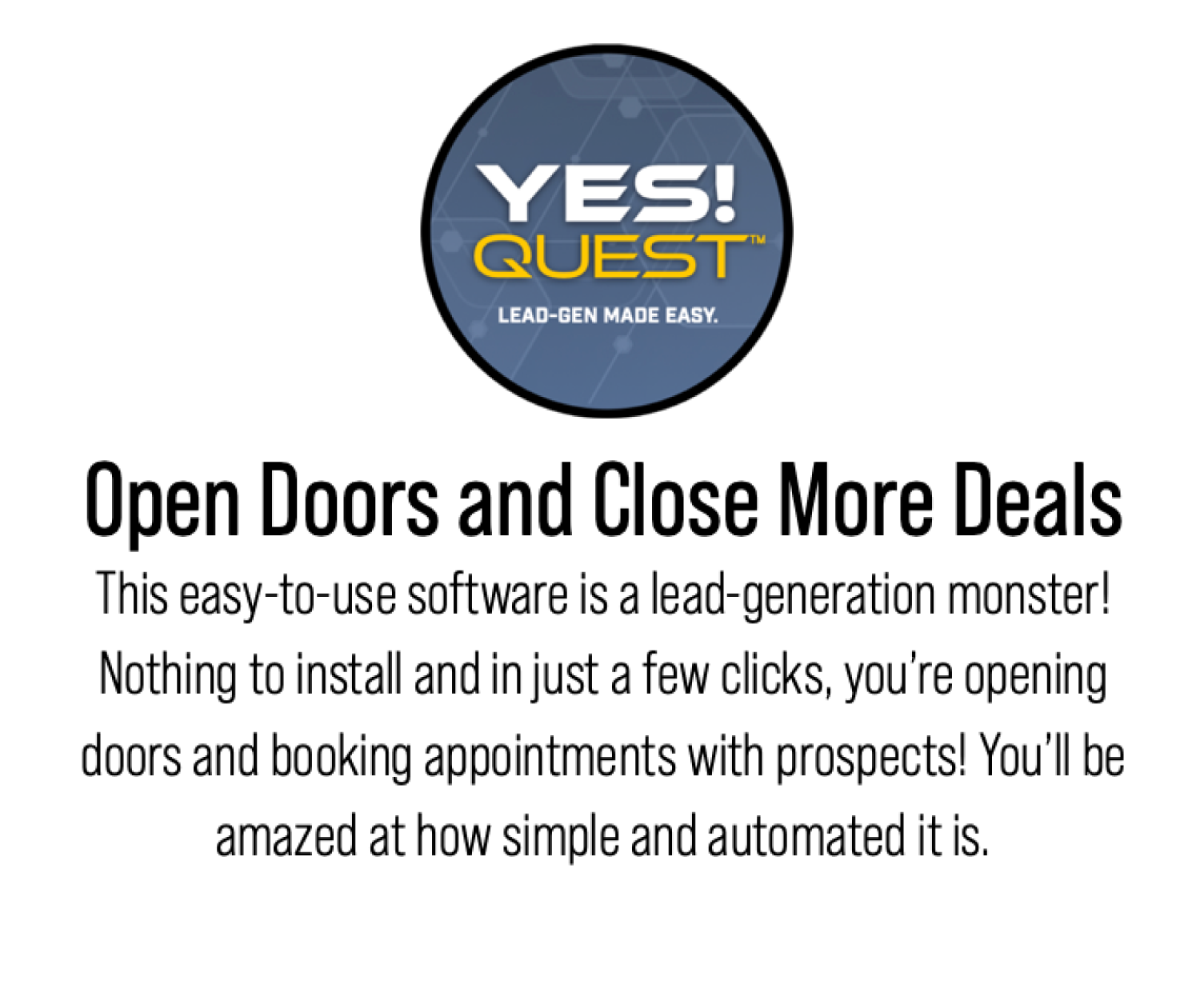 YES QUEST Open Doors and Close More Deals This easy-to-use software is a lead-generation monster! Nothing to install and in just a few clicks, you’re opening doors and booking appointments with prospects! You’ll be amazed at how simple and automated it is.