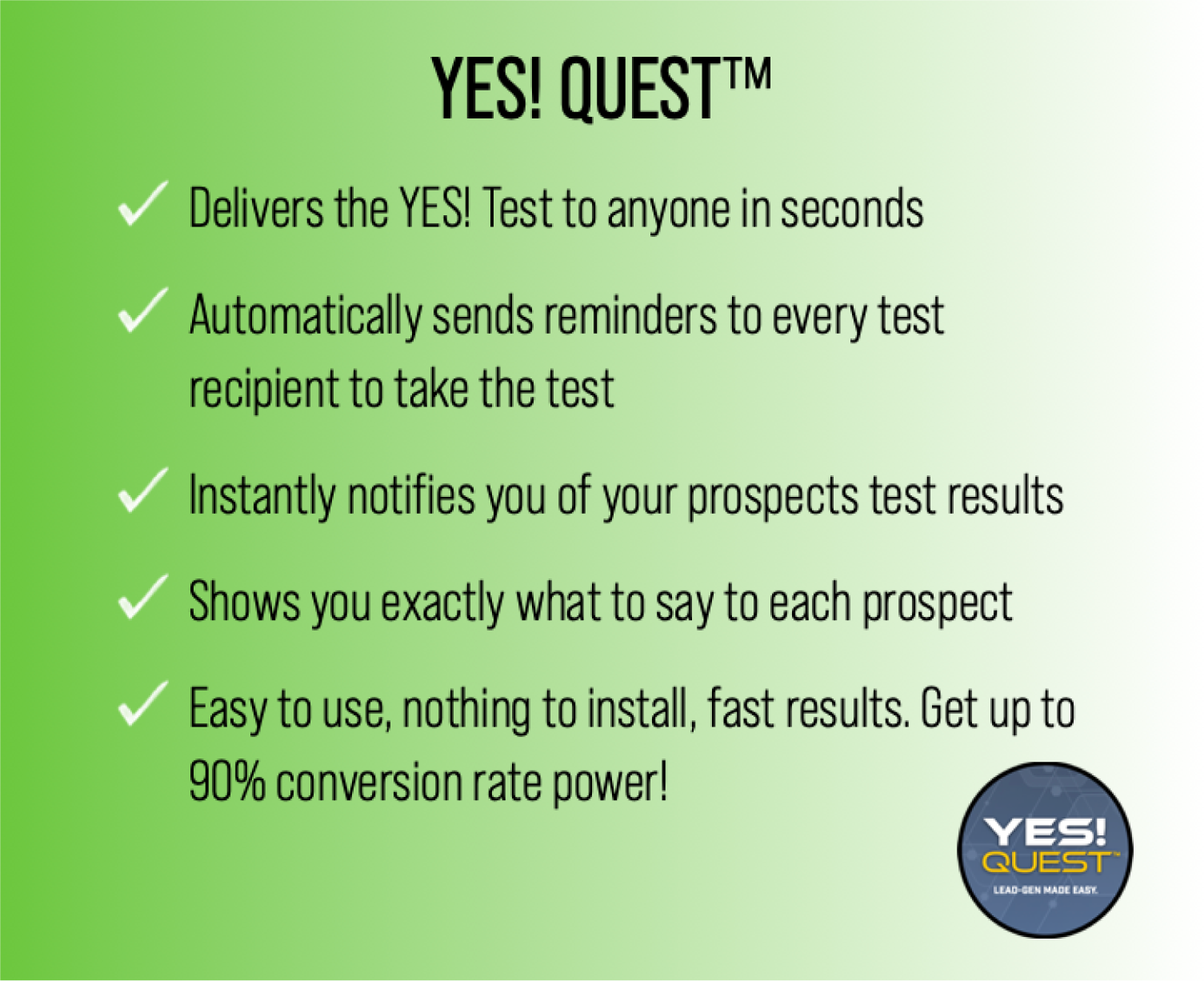 YES! QUEST™

Delivers the YES! Test to anyone in seconds 
Automatically sends reminders to every test recipient to take the test 
Instantly notiﬁes you of your prospects test results Shows you exactly what to say to each prospect 
Easy to use, nothing to install, fast results. Get up to 90% conversion rate power!